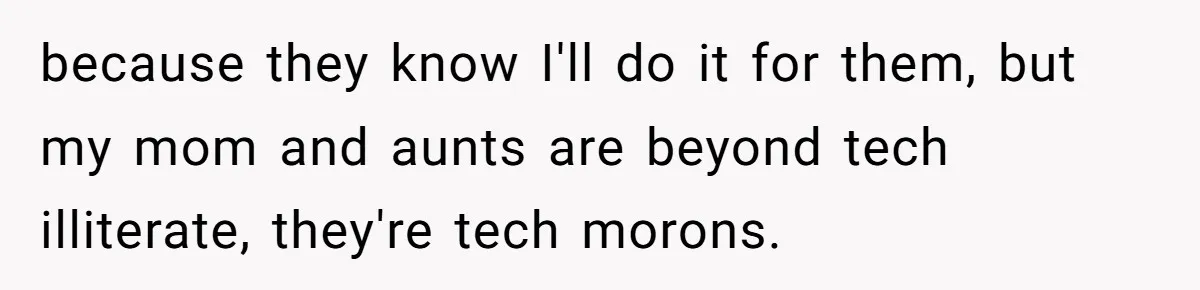 because they know I'll do it for them, but my mom and aunts are beyond tech illiterate, they're tech morons.