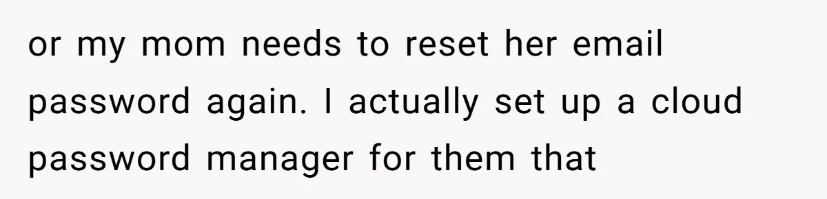or my mom needs to reset her email password again. I actually set up a cloud password manager for them that