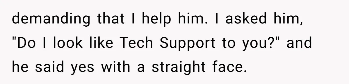 demanding that I help him. I asked him, "Do I look like Tech Support to you?" and he said yes with a straight face.
