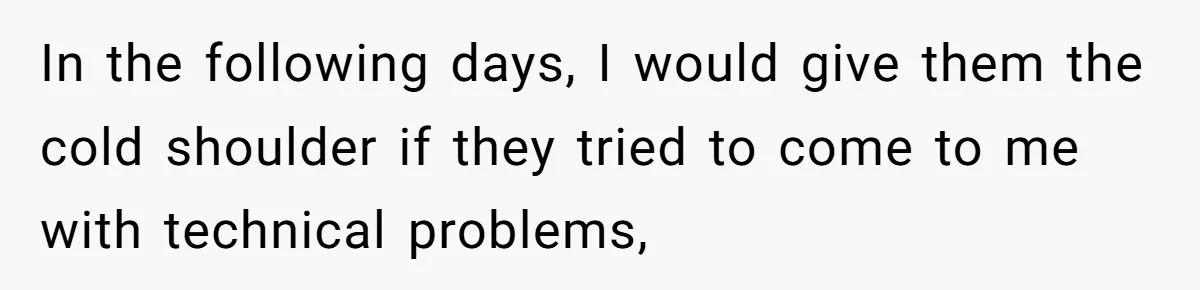 In the following days, I would give them the cold shoulder if they tried to come to me with technical problems,