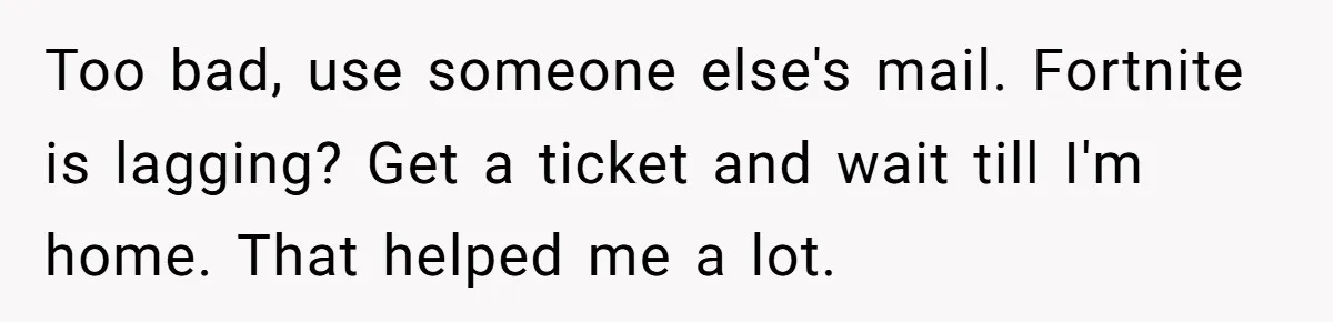Too bad, use someone else's mail. Fortnite is lagging? Get a ticket and wait till I'm home. That helped me a lot.