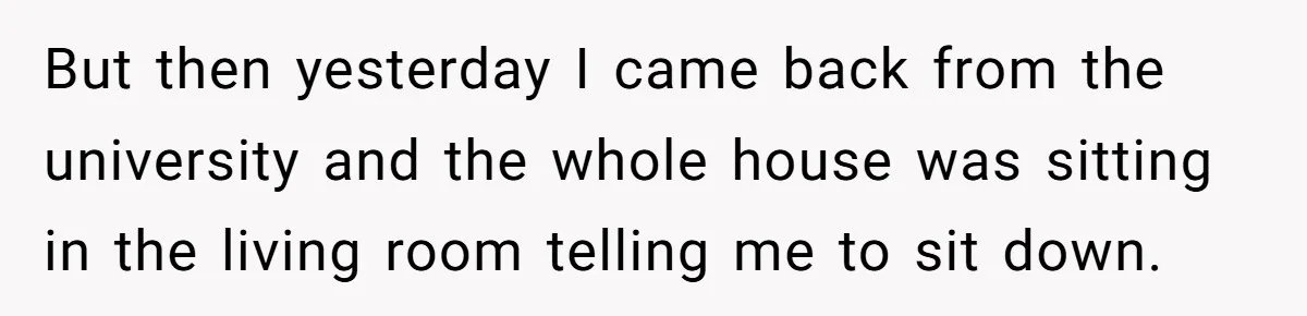 But then yesterday I came back from the university and the whole house was sitting in the living room telling me to sit down.
