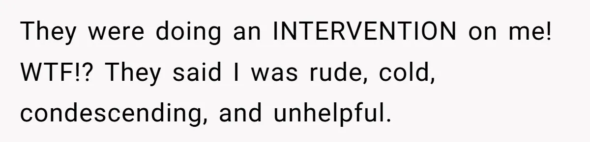 They were doing an INTERVENTION on me! WTF!? They said I was rude, cold, condescending, and unhelpful.