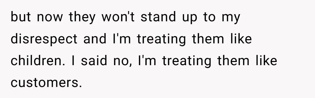 but now they won't stand up to my disrespect and I'm treating them like children. I said no, I'm treating them like customers.