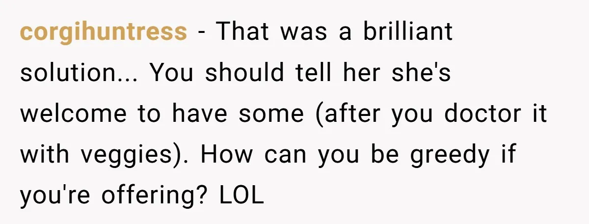 corgihuntress - That was a brilliant solution... You should tell her she's welcome to have some (after you doctor it with veggies). How can you be greedy if you're offering?...