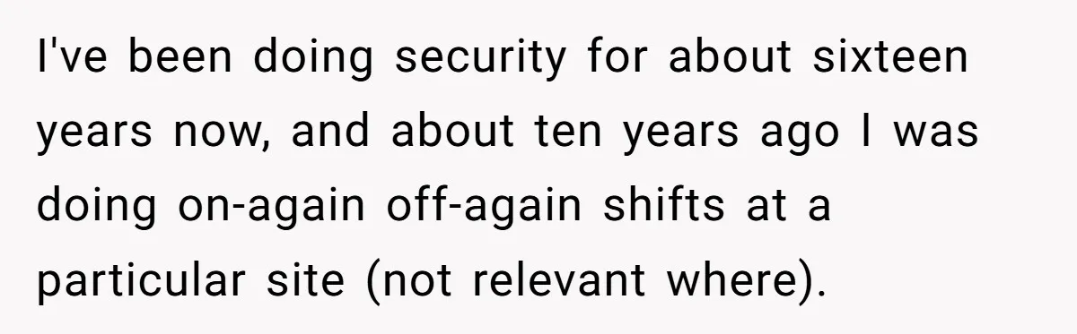 I've been doing security for about sixteen years now, and about ten years ago I was doing on-again off-again shifts at a particular site (not relevant where).