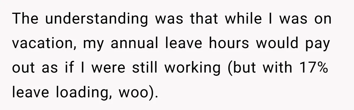 The understanding was that while I was on vacation, my annual leave hours would pay out as if I were still working (but with 17% leave loading, woo).