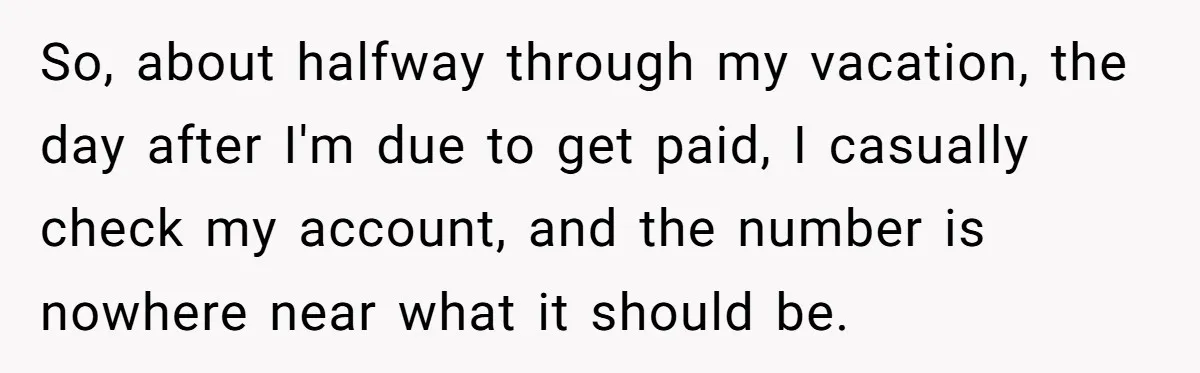 So, about halfway through my vacation, the day after I'm due to get paid, I casually check my account, and the number is nowhere near what it should be.