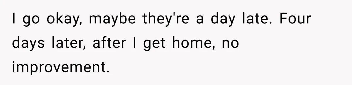 I go okay, maybe they're a day late. Four days later, after I get home, no improvement.