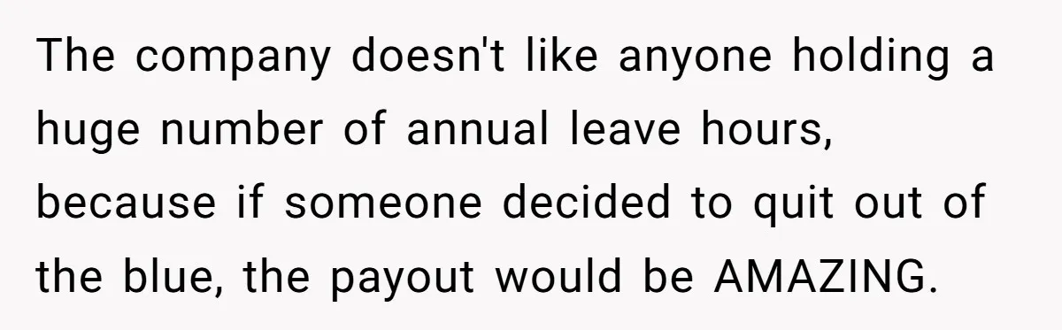 The company doesn't like anyone holding a huge number of annual leave hours, because if someone decided to quit out of the blue, the payout would be AMAZING.