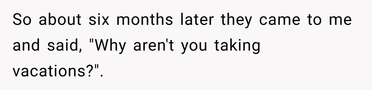 So about six months later they came to me and said, "Why aren't you taking vacations?".