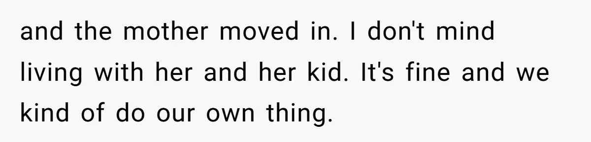 and the mother moved in. I don't mind living with her and her kid. It's fine and we kind of do our own thing.