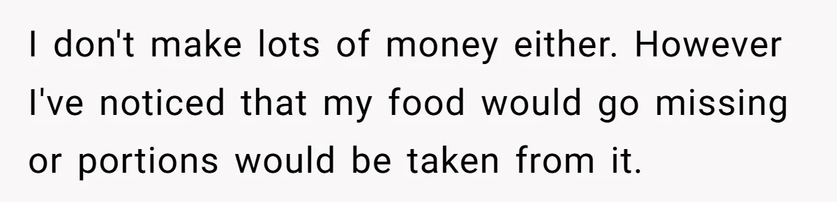 I don't make lots of money either. However I've noticed that my food would go missing or portions would be taken from it.
