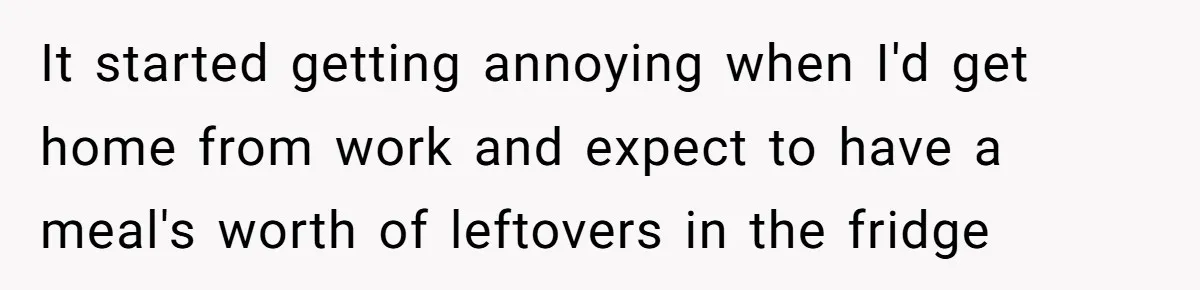 It started getting annoying when I'd get home from work and expect to have a meal's worth of leftovers in the fridge