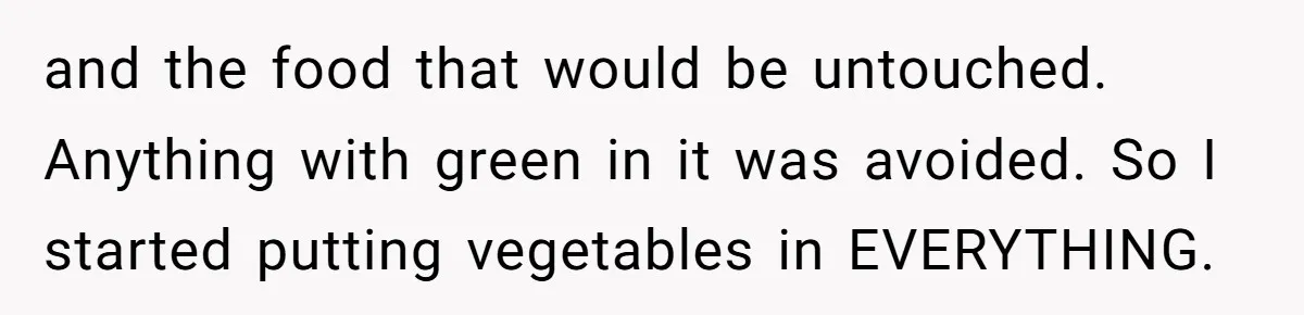 and the food that would be untouched. Anything with green in it was avoided. So I started putting vegetables in EVERYTHING.
