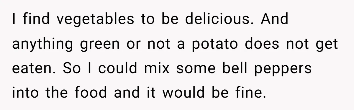 I find vegetables to be delicious. And anything green or not a potato does not get eaten. So I could mix some bell peppers into the food and it would...