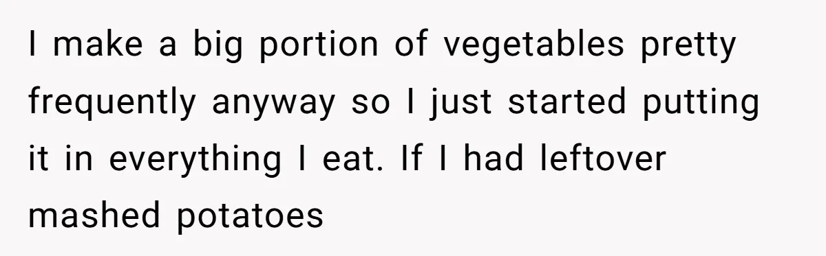 I make a big portion of vegetables pretty frequently anyway so I just started putting it in everything I eat. If I had leftover mashed potatoes