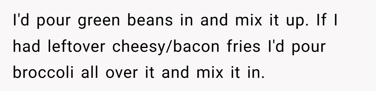 I'd pour green beans in and mix it up. If I had leftover cheesy/bacon fries I'd pour broccoli all over it and mix it in.