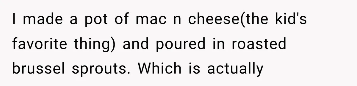I made a pot of mac n cheese(the kid's favorite thing) and poured in roasted brussel sprouts. Which is actually