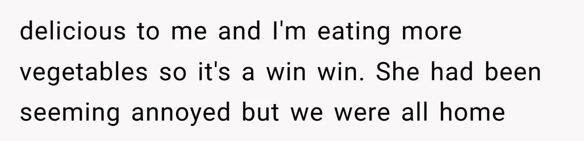 delicious to me and I'm eating more vegetables so it's a win win. She had been seeming annoyed but we were all home