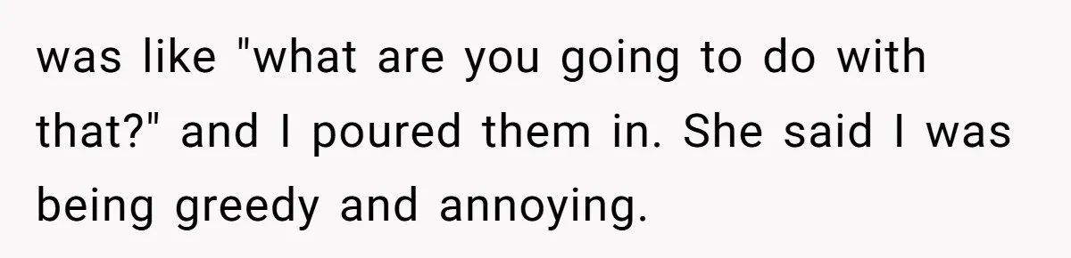 was like "what are you going to do with that?" and I poured them in. She said I was being greedy and annoying.