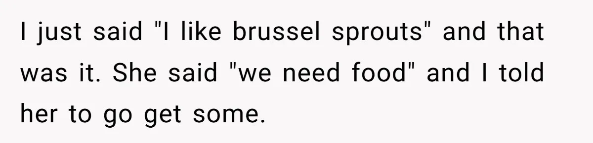 I just said "I like brussel sprouts" and that was it. She said "we need food" and I told her to go get some.