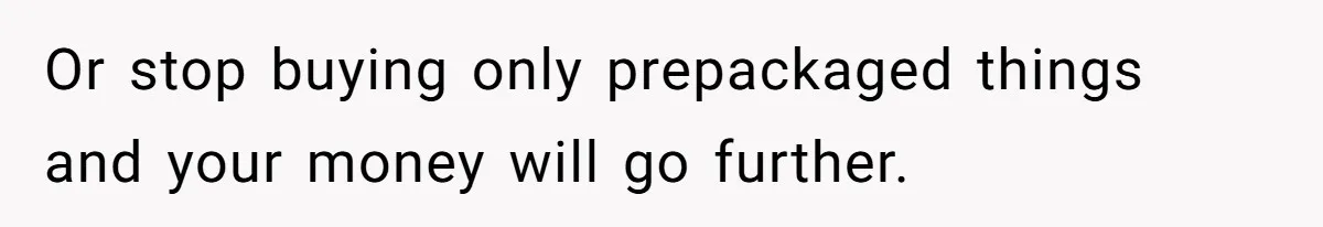 Or stop buying only prepackaged things and your money will go further.