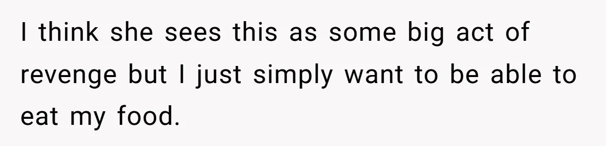 I think she sees this as some big act of revenge but I just simply want to be able to eat my food.