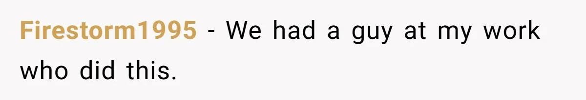 Firestorm1995 − We had a guy at my work who did this.