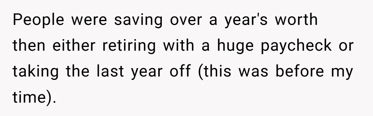 People were saving over a year's worth then either retiring with a huge paycheck or taking the last year off (this was before my time).