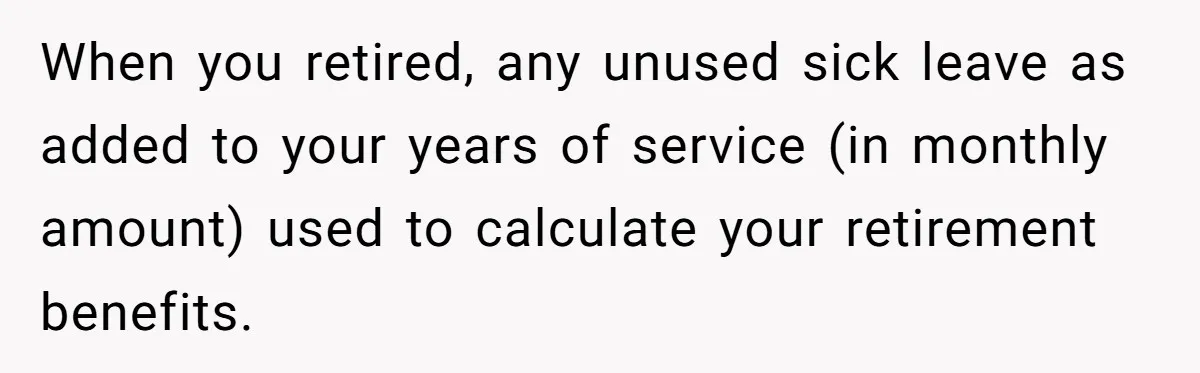 When you retired, any unused sick leave as added to your years of service (in monthly amount) used to calculate your retirement benefits.