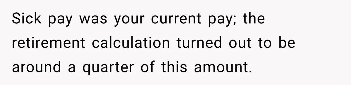 Sick pay was your current pay; the retirement calculation turned out to be around a quarter of this amount.
