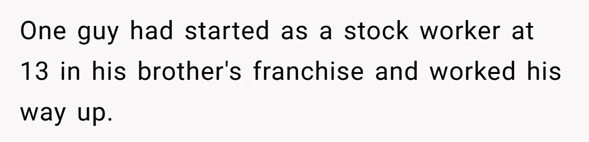 One guy had started as a stock worker at 13 in his brother's franchise and worked his way up.