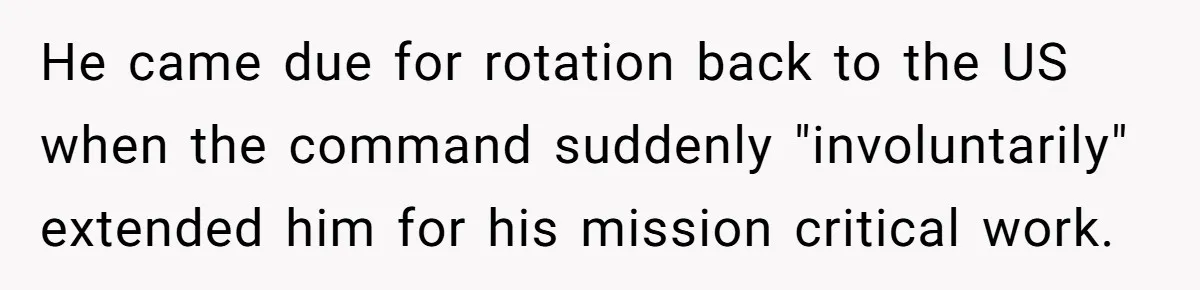 He came due for rotation back to the US when the command suddenly "involuntarily" extended him for his mission critical work.