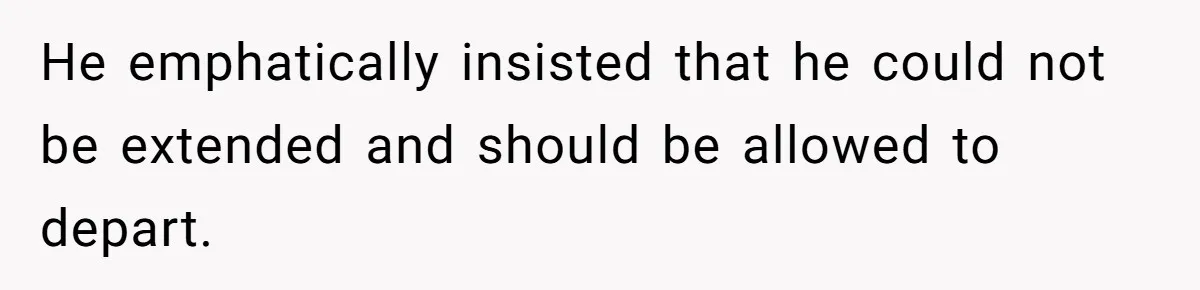 He emphatically insisted that he could not be extended and should be allowed to depart.
