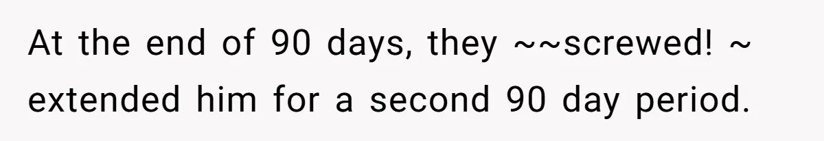 At the end of 90 days, they ~~screwed! ~ extended him for a second 90 day period.