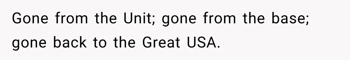 Gone from the Unit; gone from the base; gone back to the Great USA.