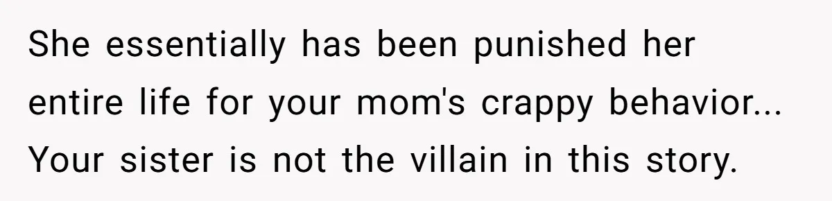 Woman Exposes Half-Sister's Cruel Video, Costs Her An Entire Inheritance She essentially has been punished her entire life for your mom's crappy behavior... Your sister is not the villain in this story.