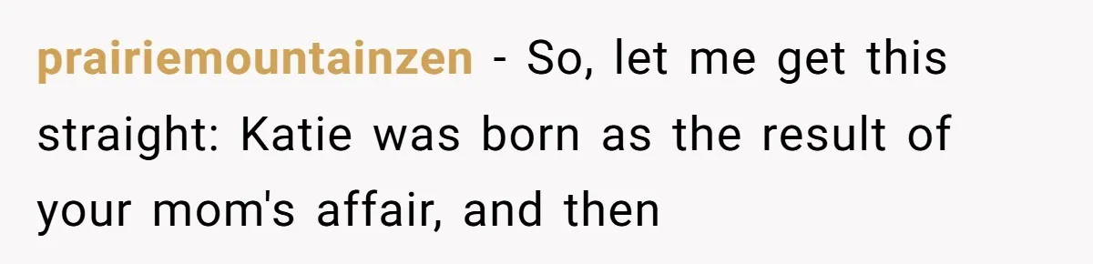 Woman Exposes Half-Sister's Cruel Video, Costs Her An Entire Inheritance prairiemountainzen - So, let me get this straight: Katie was born as the result of your mom's affair, and then