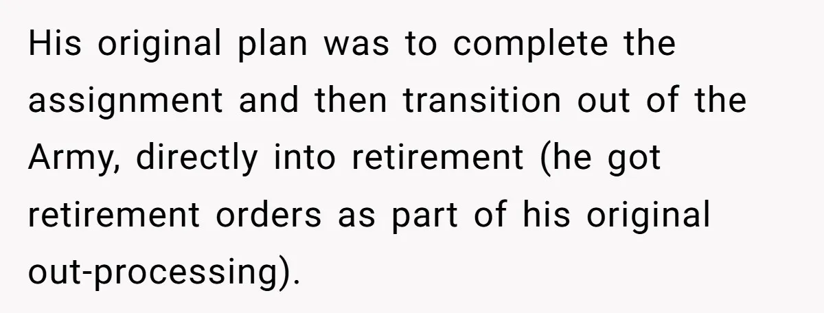 His original plan was to complete the assignment and then transition out of the Army, directly into retirement (he got retirement orders as part of his original out-processing).