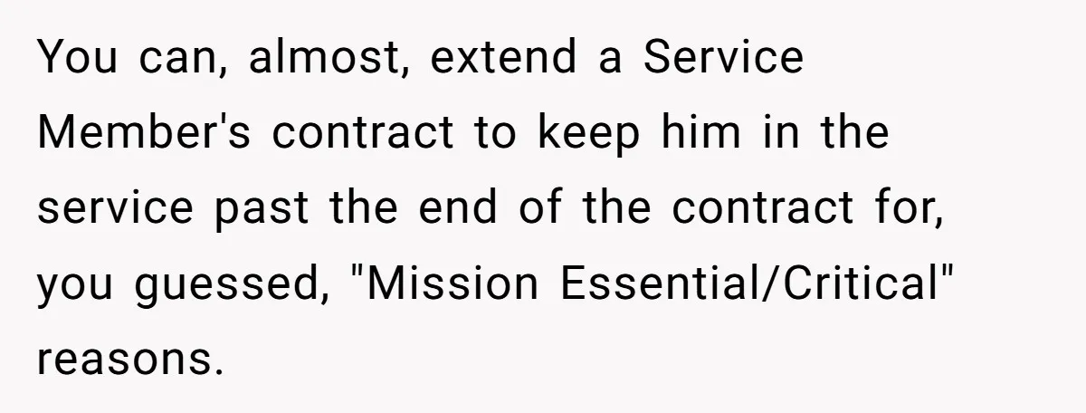 You can, almost, extend a Service Member's contract to keep him in the service past the end of the contract for, you guessed, "Mission Essential/Critical" reasons.
