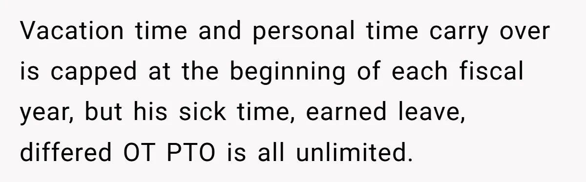 Vacation time and personal time carry over is capped at the beginning of each fiscal year, but his sick time, earned leave, differed OT PTO is all unlimited.