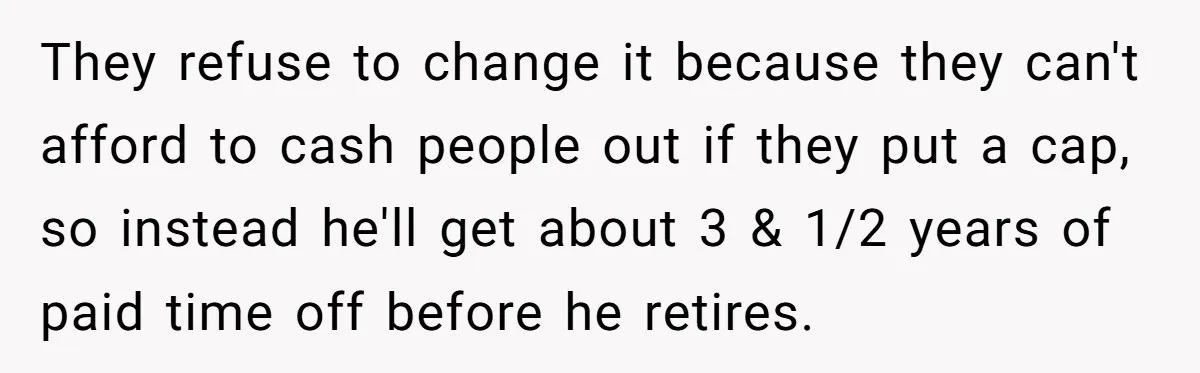 They refuse to change it because they can't afford to cash people out if they put a cap, so instead he'll get about 3 & 1/2 years of paid time...