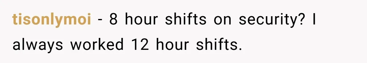 tisonlymoi − 8 hour shifts on security? I always worked 12 hour shifts.