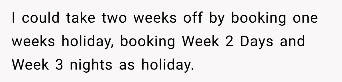 I could take two weeks off by booking one weeks holiday, booking Week 2 Days and Week 3 nights as holiday.