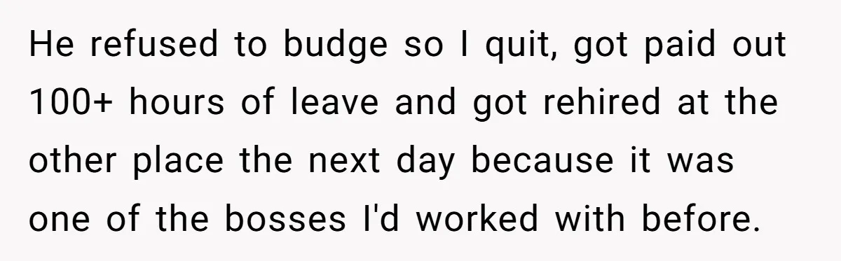 He refused to budge so I quit, got paid out 100+ hours of leave and got rehired at the other place the next day because it was one of the...