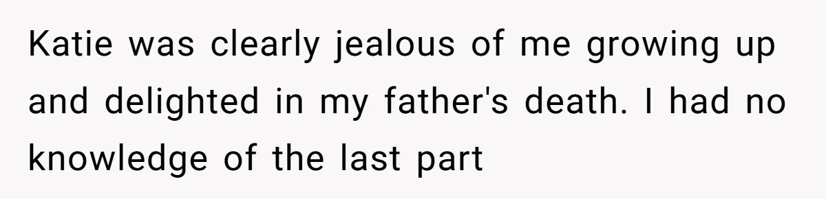 Woman Exposes Half-Sister's Cruel Video, Costs Her An Entire Inheritance Katie was clearly jealous of me growing up and delighted in my father's death. I had no knowledge of the last part