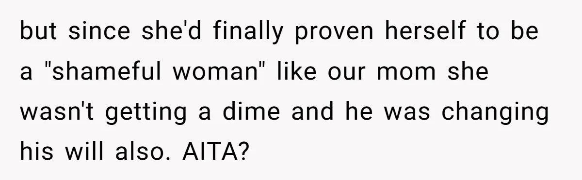 Woman Exposes Half-Sister's Cruel Video, Costs Her An Entire Inheritance but since she'd finally proven herself to be a "shameful woman" like our mom she wasn't getting a dime and he was changing his will also. AITA?