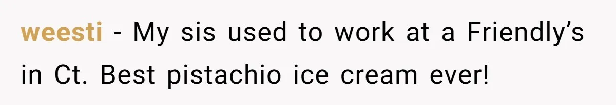 weesti - My sis used to work at a Friendly’s in Ct. Best pistachio ice cream ever!