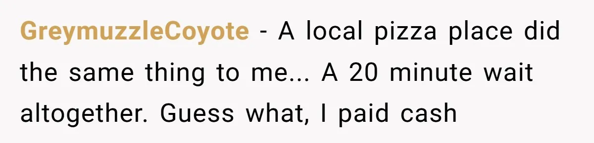 GreymuzzleCoyote - A local pizza place did the same thing to me... A 20 minute wait altogether. Guess what, I paid cash
